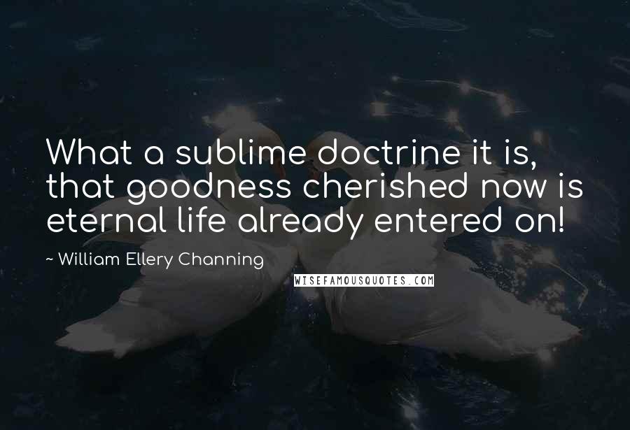 William Ellery Channing quotes: What a sublime doctrine it is, that goodness cherished now is eternal life already entered on! William Ellery Channing quotes: What a sublime doctrine it is, that goodness cherished now is eternal life already entered on!