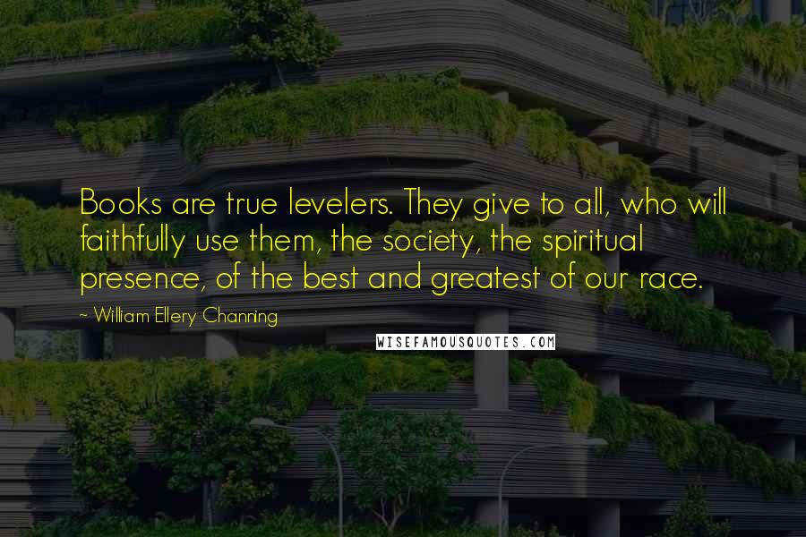 William Ellery Channing quotes: Books are true levelers. They give to all, who will faithfully use them, the society, the spiritual presence, of the best and greatest of our race. William Ellery Channing quotes: Books are true levelers. They give to all, who will faithfully use them, the society, the spiritual presence, of the best and greatest of our race.