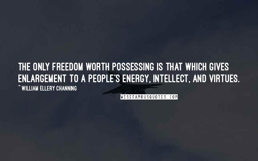 William Ellery Channing quotes: The only freedom worth possessing is that which gives enlargement to a people's energy, intellect, and virtues.