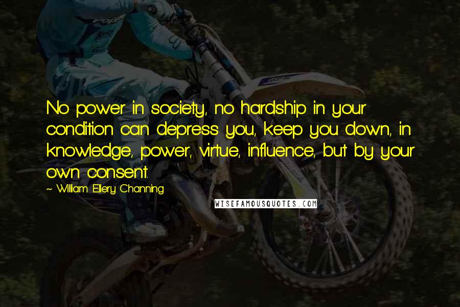 William Ellery Channing quotes: No power in society, no hardship in your condition can depress you, keep you down, in knowledge, power, virtue, influence, but by your own consent. William Ellery Channing quotes: No power in society, no hardship in your condition can depress you, keep you down, in knowledge, power, virtue, influence, but by your own consent.