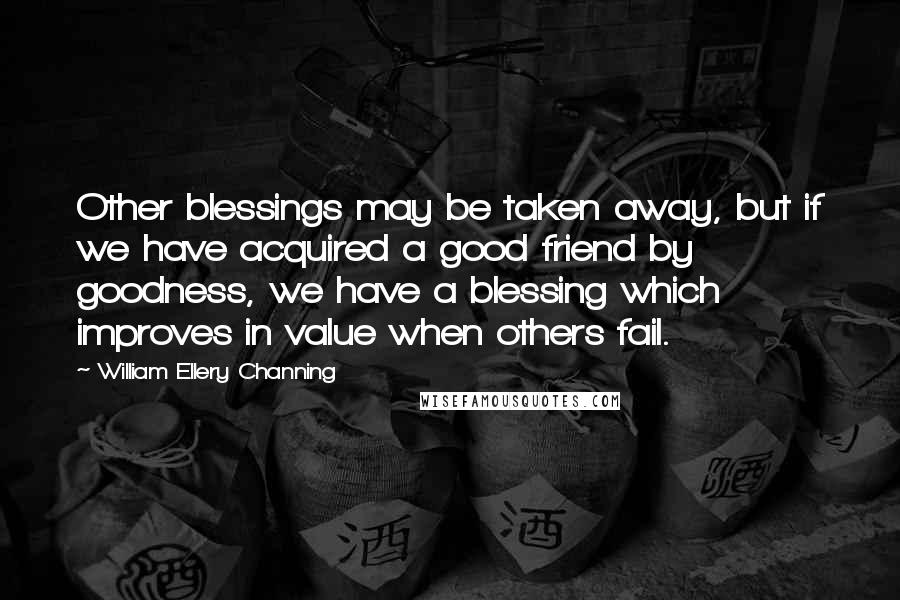 William Ellery Channing quotes: Other blessings may be taken away, but if we have acquired a good friend by goodness, we have a blessing which improves in value when others fail. William Ellery Channing quotes: Other blessings may be taken away, but if we have acquired a good friend by goodness, we have a blessing which improves in value when others fail.