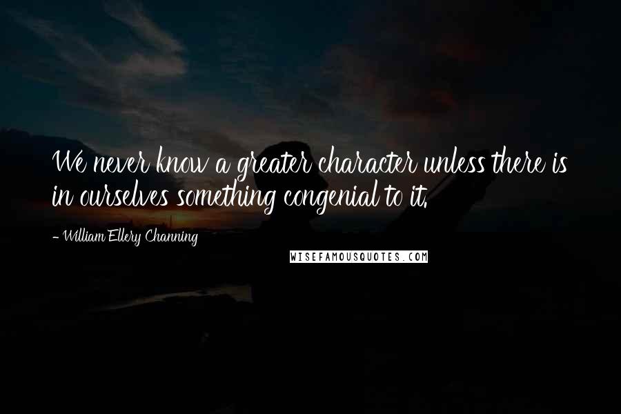 William Ellery Channing quotes: We never know a greater character unless there is in ourselves something congenial to it.