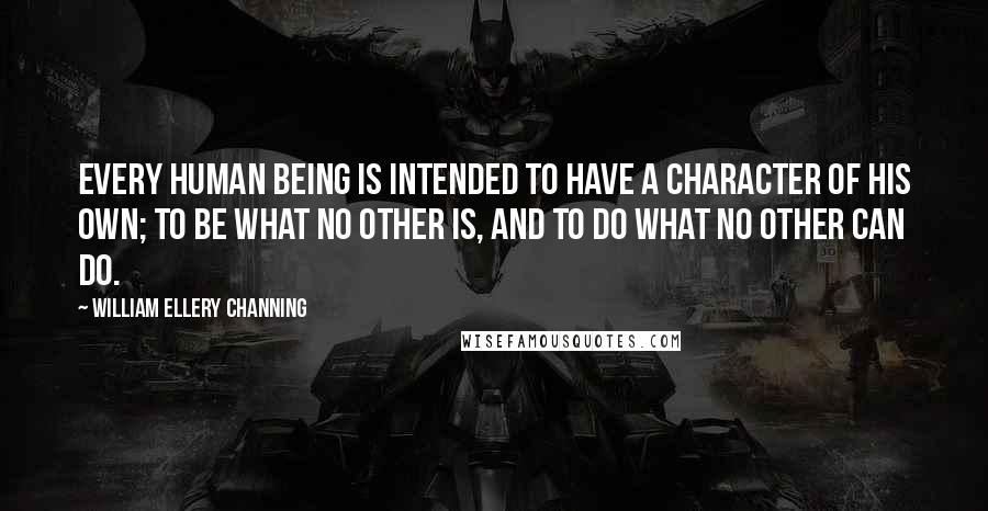 William Ellery Channing quotes: Every human being is intended to have a character of his own; to be what no other is, and to do what no other can do. William Ellery Channing quotes: Every human being is intended to have a character of his own; to be what no other is, and to do what no other can do.