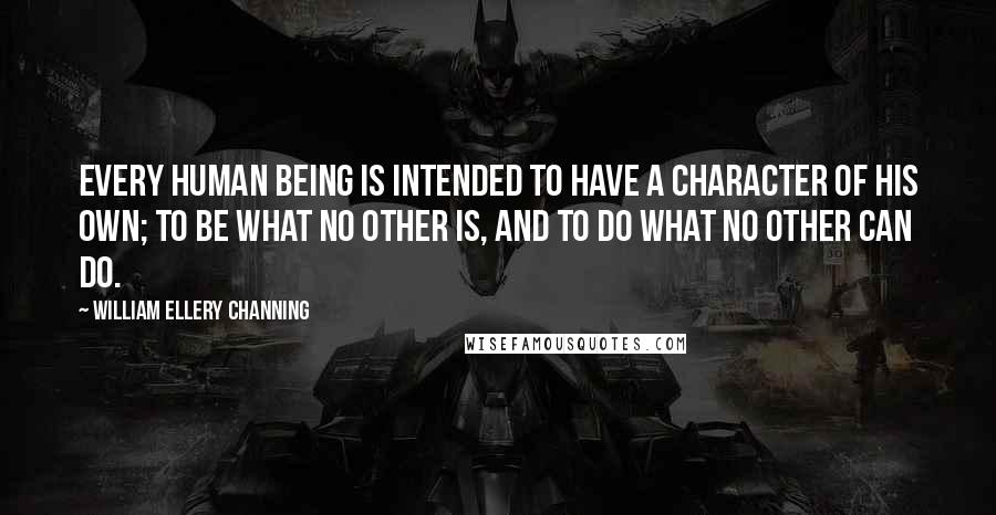 William Ellery Channing quotes: Every human being is intended to have a character of his own; to be what no other is, and to do what no other can do.