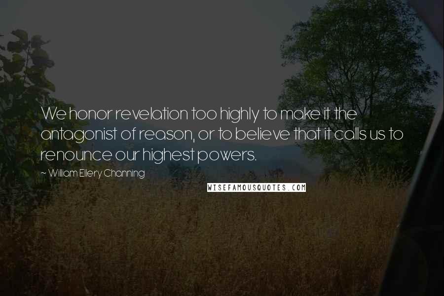 William Ellery Channing quotes: We honor revelation too highly to make it the antagonist of reason, or to believe that it calls us to renounce our highest powers.