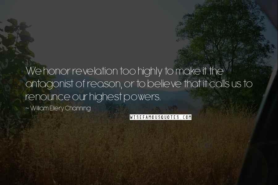 William Ellery Channing quotes: We honor revelation too highly to make it the antagonist of reason, or to believe that it calls us to renounce our highest powers. William Ellery Channing quotes: We honor revelation too highly to make it the antagonist of reason, or to believe that it calls us to renounce our highest powers.