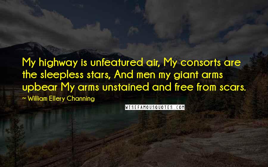 William Ellery Channing quotes: My highway is unfeatured air, My consorts are the sleepless stars, And men my giant arms upbear My arms unstained and free from scars. William Ellery Channing quotes: My highway is unfeatured air, My consorts are the sleepless stars, And men my giant arms upbear My arms unstained and free from scars.