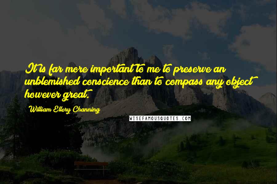 William Ellery Channing quotes: It is far more important to me to preserve an unblemished conscience than to compass any object however great.