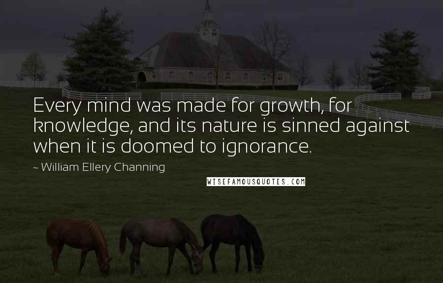 William Ellery Channing quotes: Every mind was made for growth, for knowledge, and its nature is sinned against when it is doomed to ignorance. William Ellery Channing quotes: Every mind was made for growth, for knowledge, and its nature is sinned against when it is doomed to ignorance.