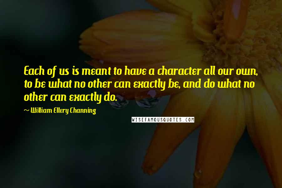 William Ellery Channing quotes: Each of us is meant to have a character all our own, to be what no other can exactly be, and do what no other can exactly do. William Ellery Channing quotes: Each of us is meant to have a character all our own, to be what no other can exactly be, and do what no other can exactly do.