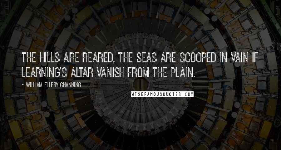 William Ellery Channing quotes: The hills are reared, the seas are scooped in vain If learning's altar vanish from the plain.