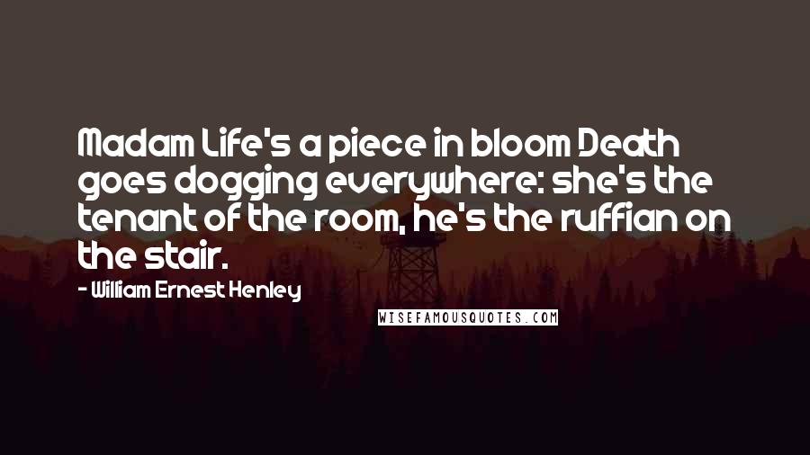 William Ernest Henley quotes: Madam Life's a piece in bloom Death goes dogging everywhere: she's the tenant of the room, he's the ruffian on the stair.