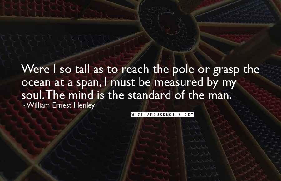 William Ernest Henley quotes: Were I so tall as to reach the pole or grasp the ocean at a span, I must be measured by my soul. The mind is the standard of the