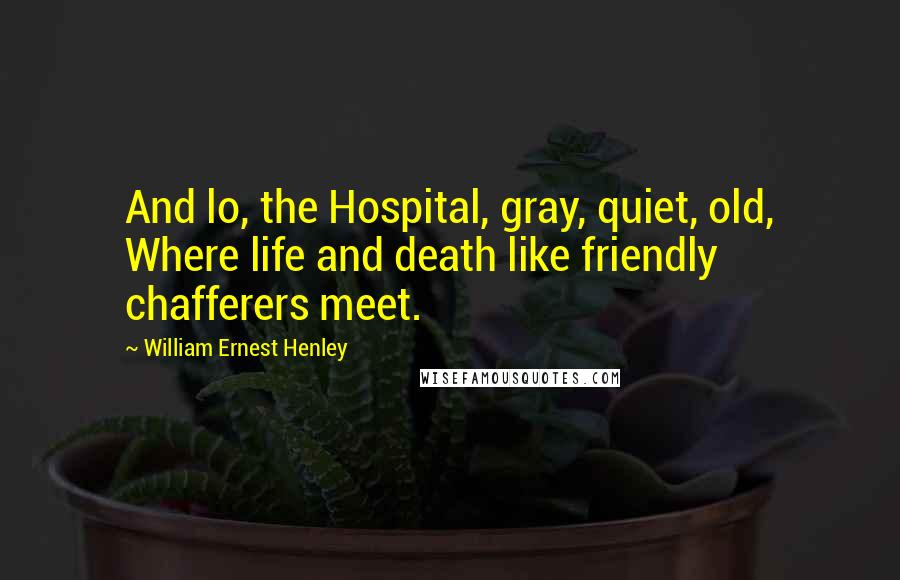 William Ernest Henley quotes: And lo, the Hospital, gray, quiet, old, Where life and death like friendly chafferers meet.