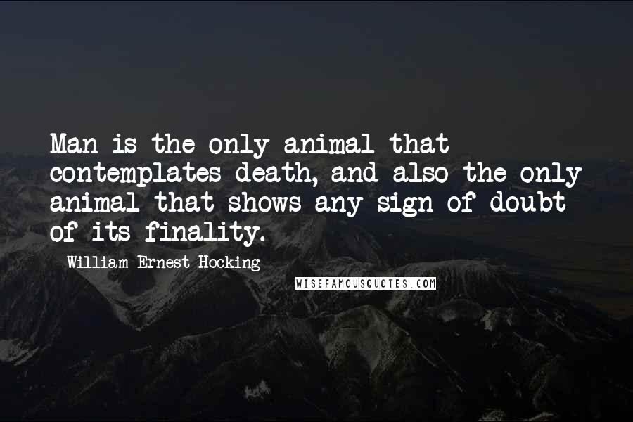 William Ernest Hocking quotes: Man is the only animal that contemplates death, and also the only animal that shows any sign of doubt of its finality.