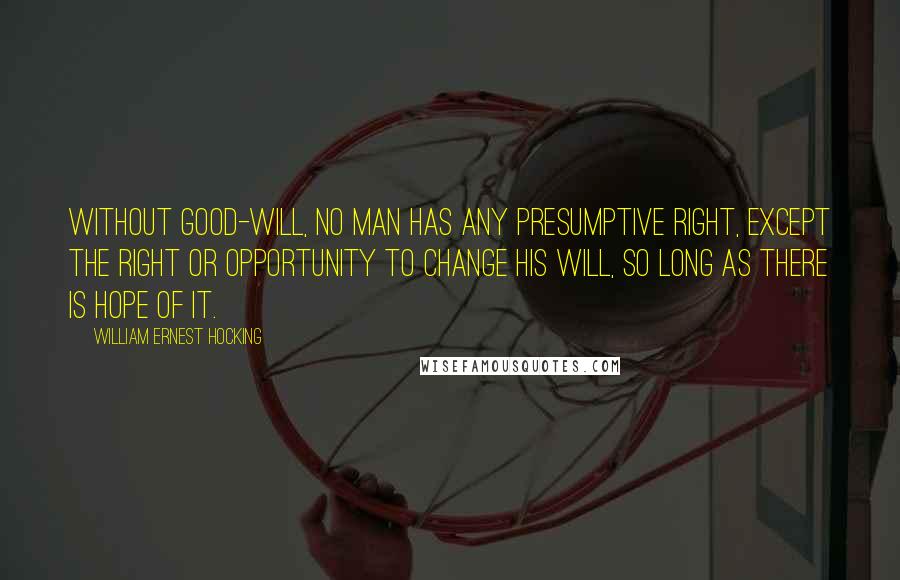 William Ernest Hocking quotes: Without good-will, no man has any presumptive right, except the right or opportunity to change his will, so long as there is hope of it.