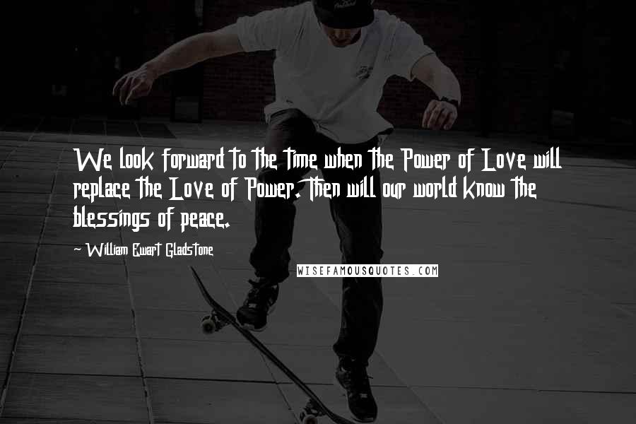 William Ewart Gladstone quotes: We look forward to the time when the Power of Love will replace the Love of Power. Then will our world know the blessings of peace.