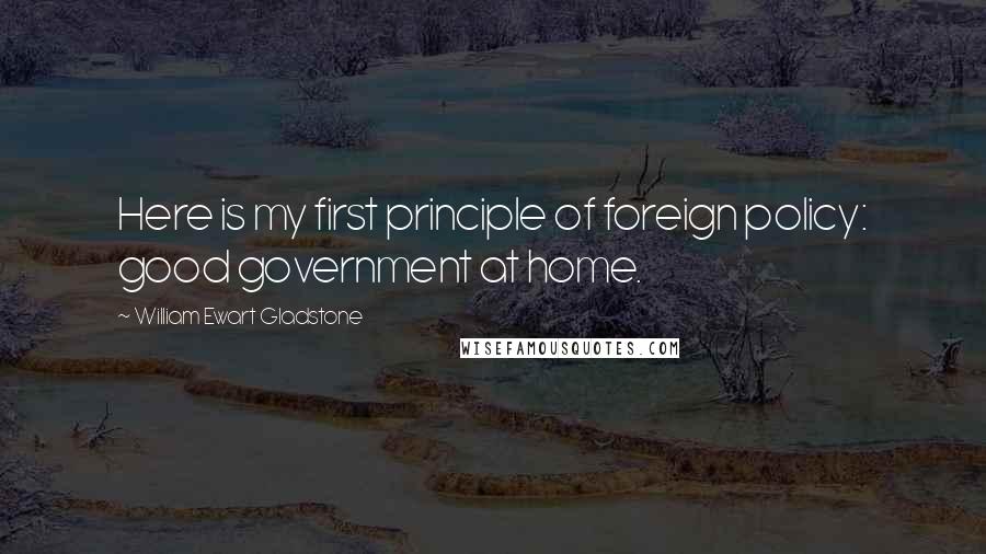 William Ewart Gladstone quotes: Here is my first principle of foreign policy: good government at home.