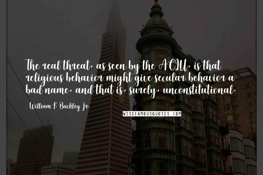William F. Buckley Jr. quotes: The real threat, as seen by the ACLU, is that religious behavior might give secular behavior a bad name, and that is, surely, unconstitutional. William F. Buckley Jr. quotes: The real threat, as seen by the ACLU, is that religious behavior might give secular behavior a bad name, and that is, surely, unconstitutional.