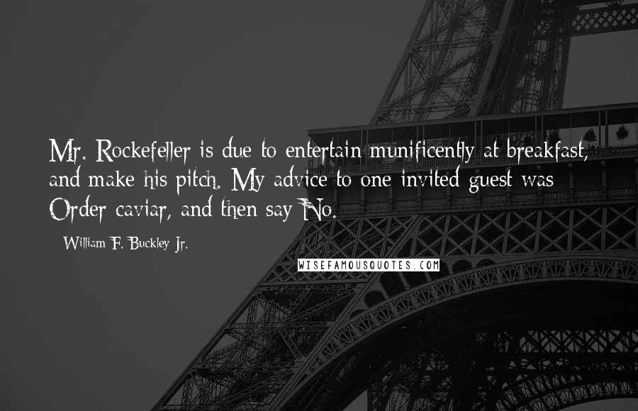 William F. Buckley Jr. quotes: Mr. Rockefeller is due to entertain munificently at breakfast, and make his pitch. My advice to one invited guest was: Order caviar, and then say No. William F. Buckley Jr. quotes: Mr. Rockefeller is due to entertain munificently at breakfast, and make his pitch. My advice to one invited guest was: Order caviar, and then say No.