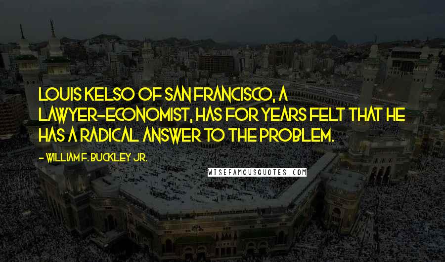 William F. Buckley Jr. quotes: Louis Kelso of San Francisco, a lawyer-economist, has for years felt that he has a radical answer to the problem. William F. Buckley Jr. quotes: Louis Kelso of San Francisco, a lawyer-economist, has for years felt that he has a radical answer to the problem.