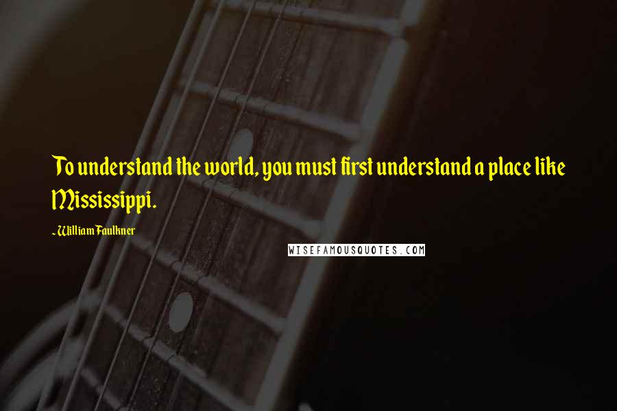 William Faulkner quotes: To understand the world, you must first understand a place like Mississippi.