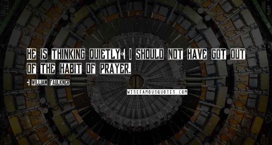 William Faulkner quotes: He is thinking quietly: I should not have got out of the habit of prayer.
