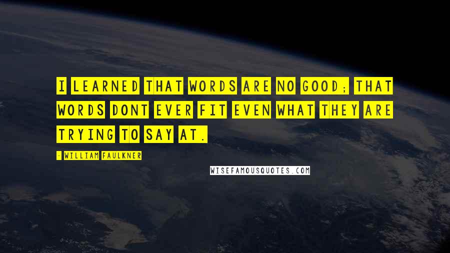 William Faulkner quotes: I learned that words are no good; that words dont ever fit even what they are trying to say at.