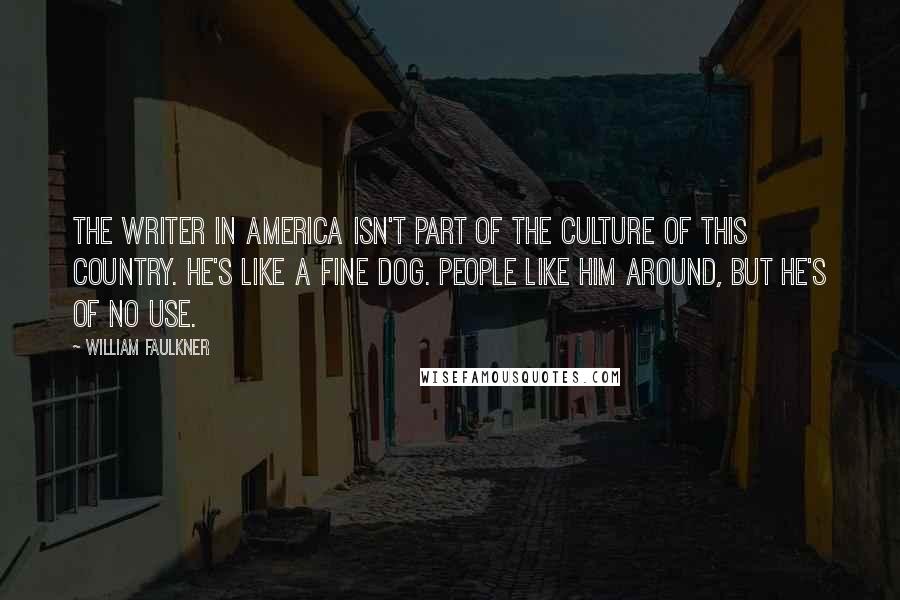 William Faulkner quotes: The writer in America isn't part of the culture of this country. He's like a fine dog. People like him around, but he's of no use.