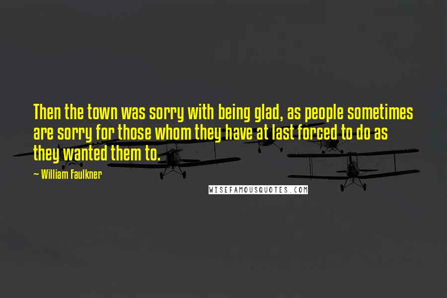 William Faulkner quotes: Then the town was sorry with being glad, as people sometimes are sorry for those whom they have at last forced to do as they wanted them to.