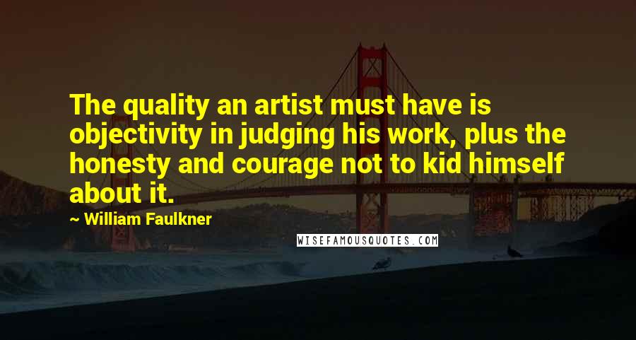 William Faulkner quotes: The quality an artist must have is objectivity in judging his work, plus the honesty and courage not to kid himself about it.