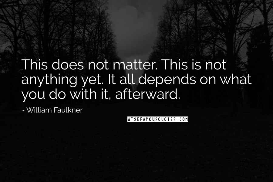 William Faulkner quotes: This does not matter. This is not anything yet. It all depends on what you do with it, afterward.