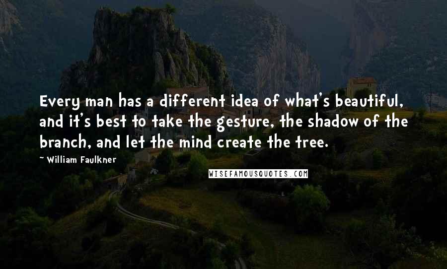 William Faulkner quotes: Every man has a different idea of what's beautiful, and it's best to take the gesture, the shadow of the branch, and let the mind create the tree.