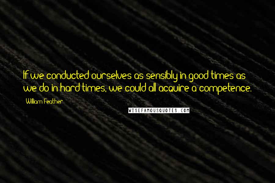 William Feather quotes: If we conducted ourselves as sensibly in good times as we do in hard times, we could all acquire a competence.