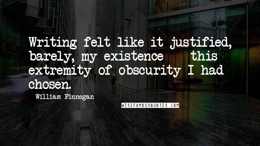 William Finnegan quotes: Writing felt like it justified, barely, my existence -- this extremity of obscurity I had chosen.