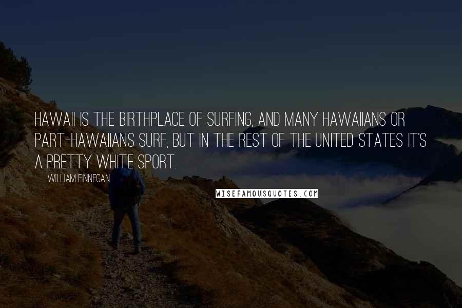 William Finnegan quotes: Hawaii is the birthplace of surfing, and many Hawaiians or part-Hawaiians surf, but in the rest of the United States it's a pretty white sport.