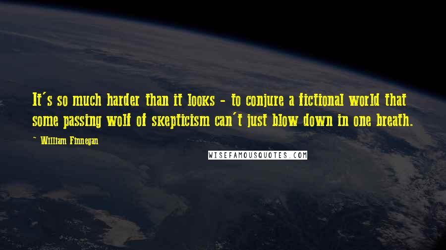 William Finnegan quotes: It's so much harder than it looks - to conjure a fictional world that some passing wolf of skepticism can't just blow down in one breath.