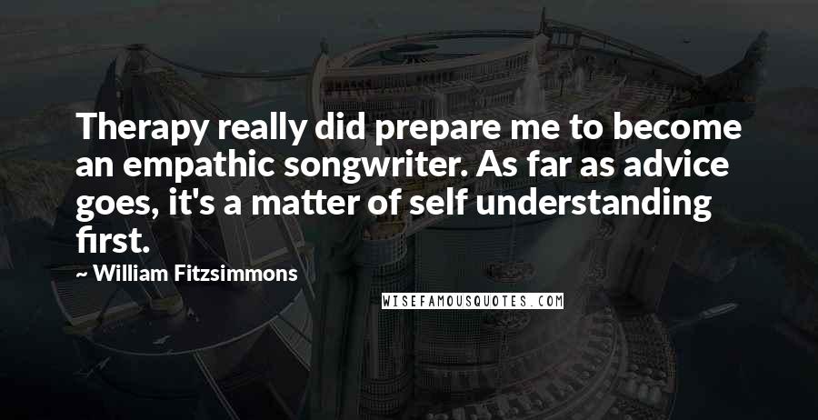 William Fitzsimmons quotes: Therapy really did prepare me to become an empathic songwriter. As far as advice goes, it's a matter of self understanding first.