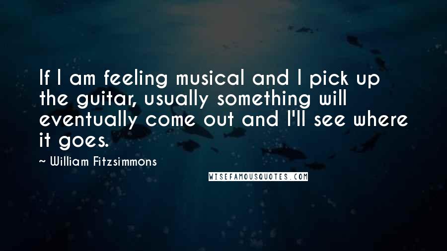 William Fitzsimmons quotes: If I am feeling musical and I pick up the guitar, usually something will eventually come out and I'll see where it goes.