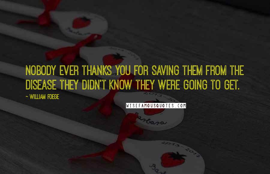 William Foege quotes: Nobody ever thanks you for saving them from the disease they didn't know they were going to get. William Foege quotes: Nobody ever thanks you for saving them from the disease they didn't know they were going to get.