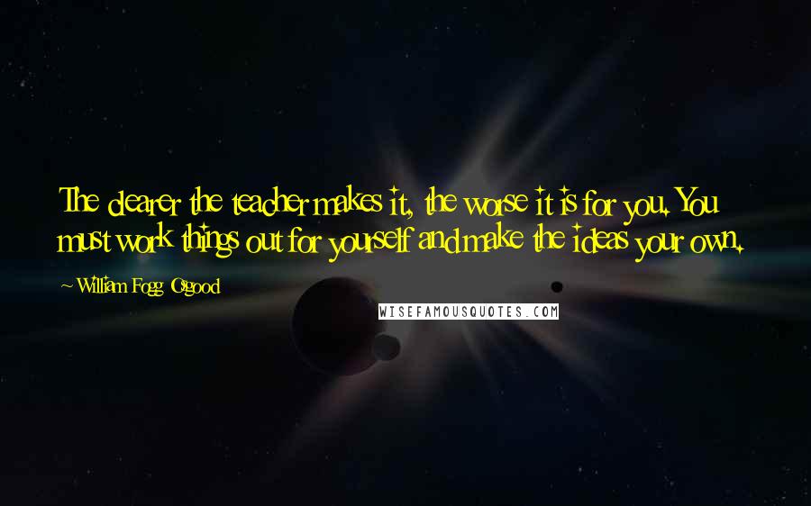 William Fogg Osgood quotes: The clearer the teacher makes it, the worse it is for you. You must work things out for yourself and make the ideas your own.