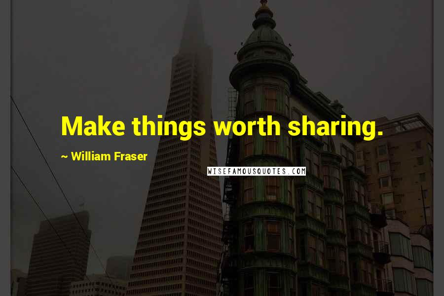 William Fraser quotes: Make things worth sharing.