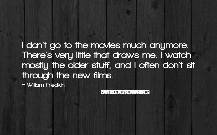 William Friedkin quotes: I don't go to the movies much anymore. There's very little that draws me. I watch mostly the older stuff, and I often don't sit through the new films.