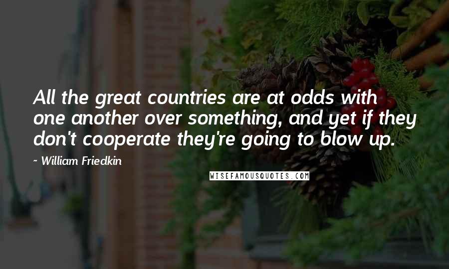 William Friedkin quotes: All the great countries are at odds with one another over something, and yet if they don't cooperate they're going to blow up.