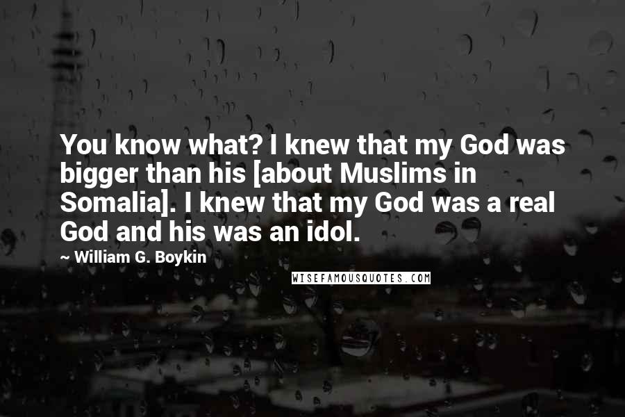 William G. Boykin quotes: You know what? I knew that my God was bigger than his [about Muslims in Somalia]. I knew that my God was a real God and his was an idol.