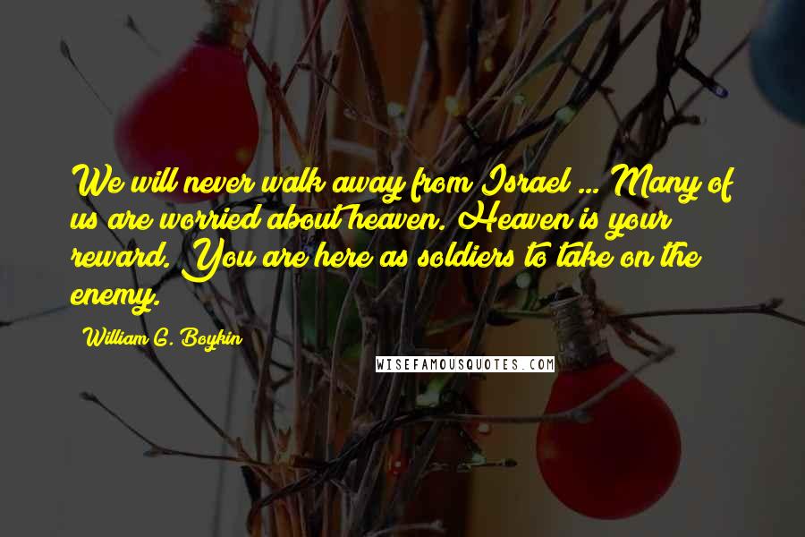 William G. Boykin quotes: We will never walk away from Israel ... Many of us are worried about heaven. Heaven is your reward. You are here as soldiers to take on the enemy.