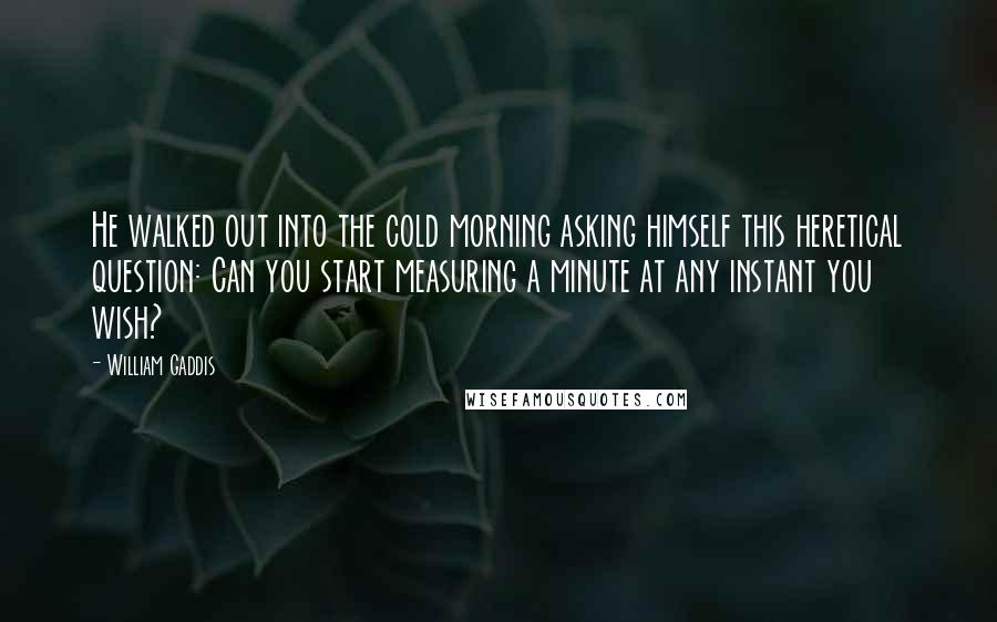 William Gaddis quotes: He walked out into the cold morning asking himself this heretical question: Can you start measuring a minute at any instant you wish?