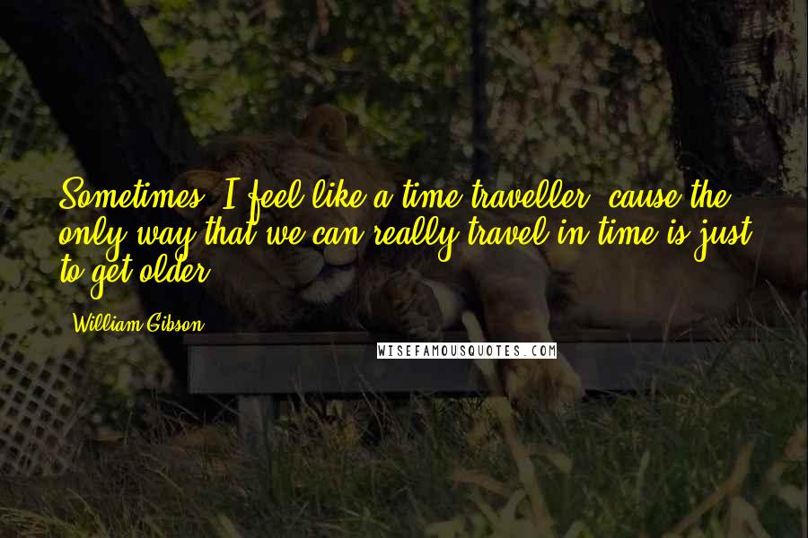 William Gibson quotes: Sometimes, I feel like a time traveller, cause the only way that we can really travel in time is just to get older.