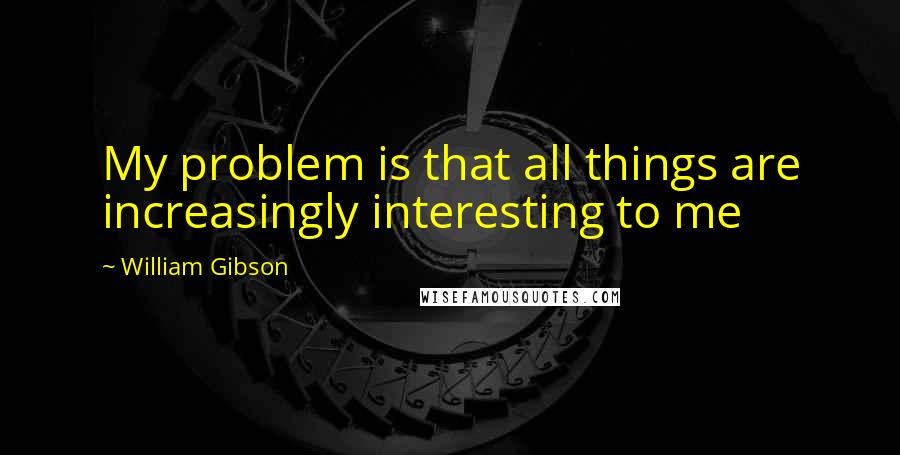 William Gibson quotes: My problem is that all things are increasingly interesting to me