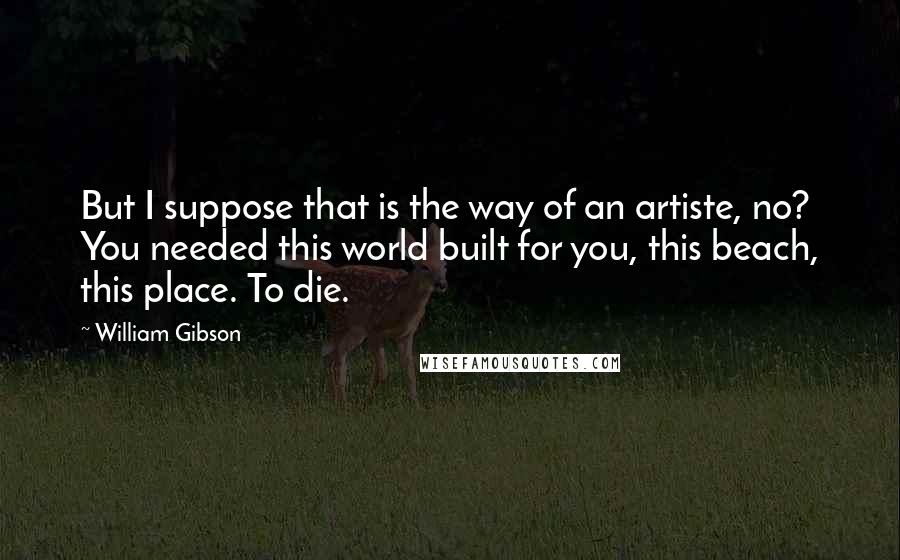 William Gibson quotes: But I suppose that is the way of an artiste, no? You needed this world built for you, this beach, this place. To die.